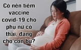 Có nên tiêm vaccine covid–19 cho phụ nữ mang thai, đang cho con bú? 